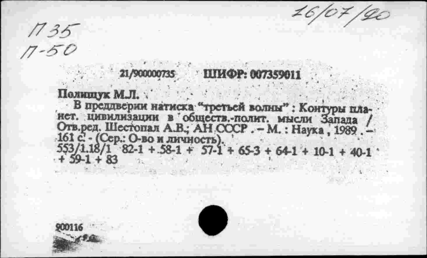 ﻿21/900000735 ШИФР: 007359011
Полищук МЛ. /	' /	( ,
В преддверии натиска “третьей волны”: Контуры планет. цивилизации в ’ обществ.-полит. мысли Запада / Ога.ред, Шестопал А^ АН СССР. - М.: Наука, 1989 . -161 с! - (Сер.: Ово и личность). ’	•
553/1-18/1 82-1 +.58-1 + 57-1 + 65-3 + 64-1 + 10-1 + 40-1 ’ т 59-1 4 83	’
90116